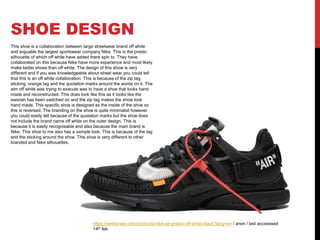 SHOE DESIGN
https://wethenew.com/products/nike-air-presto-off-white-black?lang=en / anon / last accsessed
14th feb
This shoe is a collaboration between large streetwear brand off white
and arguable the largest sportswear company Nike. This is the presto
silhouette of which off white have added there spin to. They have
collaborated on this because Nike have more experience and most likely
make better shoes than off white. The design of this show is very
different and if you was knowledgeable about street wear you could tell
that this is an off white collaboration. This is because of the zip tag,
sticking, orange tag and the quotation marks around the words on it. The
aim off white was trying to execute was to have a shoe that looks hand
made and reconstructed. This does look like this as it looks like the
swoosh has been switched on and the zip tag makes the show look
hand made. This specific shoe is designed as the inside of the shoe so
this is reversed. The branding on the shoe is quite minimalist however
you could easily tell because of the quotation marks but the shoe does
not include the brand name off white on the outer design. This is
because it is easily recognisable and also because the main brand is
Nike. This shoe to me also has a sample look. This is because of the tag
and the sticking around the shoe. This shoe is very different to other
branded and Nike silhouettes.
 