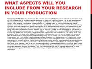 WHAT ASPECTS WILL YOU
INCLUDE FROM YOUR RESEARCH
IN YOUR PRODUCTION
One aspect of which I will include is the look book. This will not be the same as the supreme one as that would be useless and would
not show my skills. Mine will be different because I will include my own photos, colours and clothing. This will also be displayed in a
different way however still in a magazine format. I am going to use this because I feel that this is a great way to showcase your
products to your audience. I also think that this is a convention for a streetwear brand. All brands include collections however
streetwear brands include look books as a way of showcasing it. Other brands use websites. Another element I will include within my
production would be to make a product which is high quality and will be relatively low priced. I am going to do this because this was
where the gap was on my market map. This should hopefully be unique in a sense of that it’s good quality and low priced and this
should then appeal to the audience due to this being that way. I’m also doing it this way because the audience are more likely to buy
this. This is because it’s not as much as a risk if you spent £25 on a T-shirt and don’t like it compared to £200. Also from my market
maps you can see that there was a gap for a slightly more vintage looking product than modern looking. This is what I will do in my
production. For this I will look at exiting designs from the decades and key elements from them such as designs. I will also look at
what influential people are wearing now and look for something vintage they are wearing. This is because famous people either
create trends or wear trendy clothes. This will indicate what vintage designs are more popular than others. Vintage football, hockey
and nfl shirts are becoming more popular. This is shown by brands like supreme making them and also many influentional rappers
wearing them like Dave and Aj Tracey. The final elements I will include would to be include brand heavy design as well as minimalist
designs. This is because I want to have some items which showcase the brand however I want to include some peoces that are
more simple but do look good. These will be done by myself experimenting in my planning with colours and looking at videos. These
will be noted down. These clothes will be similar to yeezy and other brands. Yeezy includes some minimalistic loathing however also
some brand heavy items. Supreme also does this. I want to do this though because I feel my brand will be boring if all the items
include the brand slapped on the middle of a top. I want a variety of designs as this would cater for different areas of my
demographic.
 