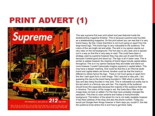 PRINT ADVERT (1)
This was supreme first ever print advert and was featured inside the
skateboarding magazine thrasher. This is because supreme was founded
as a skateboarding magazine. On this print advert you can see that it is very
brand heavy. By this I mean that there is not much going on apart from the
large brand logo. This brand logo is very noticeable to the audience. The
colors of this are bright red and white. The whit in my opinion stands out
very clear on the red background. The font also is very clear and is spaced
out in a way so that this is very easy to read. This could have been a
strategy used by supreme however they may also just of used this font
because it looked good and stood out. The logo is all in lower case. This is
similar to adidas however the majority of brand logos include capital letters
throughout. This is in my opinion because they are bolder and stand out
more however I couldn't personally imagine supreme in capital letters. This
may have a deeper meaning. One could be that this is an informal skate
brand and capital letters are formal. Another could be that this brand is
different to others hence the logo. There is not much going on apart form
this like I said apart from a main image. This I assume is new york. I am
guessing this due to the brand being founded in 1994 which is when this
was and also being founded in new york. This is noticeable but subtly due to
the taxi which is a famous new york taxi. The majority of the audience
should know this especially because the majority of the audience then was
in America. The colors of this image is red, this looks like a filter as the
image does not look un edited. For this they have probably changed the
saturation. This links to color scheme and makes a monochromatic
background. The bottom of the advert for me Is not really readable however
it has there address of the shop and also the phone number. Today you
would just Google them things however in them days you couldn't’t. this lets
the audience know where this is and how to get there really.
 