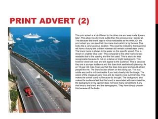 PRINT ADVERT (2)
This print advert is a lot different to the other one and was made 9 years
later. This advert is a lot more subtle than the previous one I looked at.
This because the brand logo is not as noticeable as the other. On this
print advert you can see that it is a race track which is by the sea. This
looks like a very luxurious location. This could be indicating that supreme
will have a luxury feel to them however still remain a street wear brand.
The brand name is shown in the water on this specific advert. This is
shown in a lighter blue color. This compared to the other name is less
readable due to the spacing and the font used. This is also a lot less
recognizable because its not on a darker or bright background. This
however does look cool and will appeal to the audience. This is because
they are a younger audience and this does look aesthetically pleasing. As
an 18 year old male I can say that this does look good and would attract
people like me. The brand is also shown on the racing car. This is a
subtle way and is only noticeable if you look closely into the image. The
colors of the image are very nice and do resent a nice summer day. This
makes the advert stand out because its brought. The background also
makes the audience feel like this brand is associated with warm weather.
the background in my opinion does not have many conventions if any
that links to the brand and the demographic. They have simply chosen
this because of the looks.
 