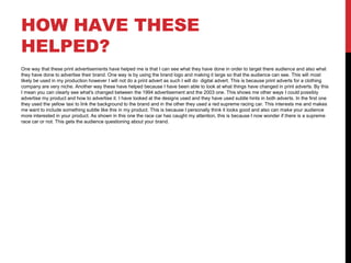 HOW HAVE THESE
HELPED?
One way that these print advertisements have helped me is that I can see what they have done in order to target there audience and also what
they have done to advertise their brand. One way is by using the brand logo and making it large so that the audience can see. This will most
likely be used in my production however I will not do a print advert as such I will do digital advert. This is because print adverts for a clothing
company are very niche. Another way these have helped because I have been able to look at what things have changed in print adverts. By this
I mean you can clearly see what's changed between the 1994 advertisement and the 2003 one. This shows me other ways I could possibly
advertise my product and how to advertise it. I have looked at the designs used and they have used subtle hints in both adverts. In the first one
they used the yellow taxi to link the background to the brand and in the other they used a red supreme racing car. This interests me and makes
me want to include something subtle like this in my product. This is because I personally think it looks good and also can make your audience
more interested in your product. As shown in this one the race car has caught my attention, this is because I now wonder if there is a supreme
race car or not. This gets the audience questioning about your brand.
 
