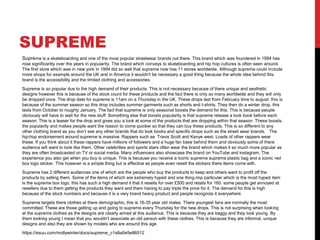 SUPREME
Supreme is a skateboarding and one of the most popular streetwear brands out there. This brand which was foundered in 1994 has
rose significantly over the years in popularity. The brand which conveys to skateboarding and hip hop cultures is often seen around.
The first store which was in new york in 1994 did so well that supreme now has 11 stores worldwide. Although supreme could include
more shops for example around the UK and in America it wouldn't be necessary a good thing because the whole idea behind this
brand is the accessibility and the limited clothing and accessories.
Supreme is so popular due to the high demand of their products. This is not necessary because of there unique and aesthetic
designs however this is because of the stock count for these products and the fact there is only so many worldwide and they will only
be dropped once. The drop date for supreme is 11am on a Thursday in the UK. These drops last from February time to august, this is
because of the summer season so this drop includes summer garments such as shorts and t-shirts. They then do a winter drop, this
lasts from October to roughly January. The fact that supreme is only seasonal boosts the demand for this. This is because people
obviously will have to wait for the new stuff. Something else that boosts popularity is that supreme release a look book before each
season. This is a teaser for the drop and gives you a look at some of the products that are dropping within that season. These boosts
the popularity and makes people want the reason to come quicker so that they can buy these products. This is so different to any
other clothing brand as you don’t see any other brands that do look books and specific drops such as the street wear brands. The
hip-hop endorsement around supreme is massive. Rappers such as Travis Scott and Kanye west. Loads of other rappers wear
these. If you think about it these rappers have millions of followers and a huge fan base behind them and obviously some of there
audience will want to look like them. Other celebrities and sports stars often wear the brand which makes it so much more popular as
they are often broadcasted on TV or social media. Many influencers also showcase the brand on YouTube and instagram. The
experience you also get when you buy is unique. This is because you receive a iconic supreme supreme plastic bag and a iconic red
box logo sticker. This however is a simple thing but is effective as people even resell the stickers there items come with.
Supreme has 2 different audiences one of which are the people who buy the products to keep and others want to profit off the
products by selling them. Some of the items of which are extremely hyped and one thing imp particular which is the most hyped item
is the supreme box logo, this has such a high demand it that it resells for over £500 and retails for 160. some people get annoyed at
resellers due to them getting the products they want and them having to pay triple the price for it. The demand for this is high
because of the stock numbers and because it is a very brand heavy product and people recognize it everywhere.
Supreme targets there clothes at there demographic, this is 16-35 year old males. There youngest fans are normally the most
committed. These are those getting up and going to supreme every Thursday for the new drops. This is not surprising when looking
at the supreme clothes as the designs are clearly aimed at this audience. This is because they are baggy and they look young. By
them looking young I mean that you wouldn't associate an old person with these clothes. This is because they are informal, unique
designs and also they are shown by models who are around this age.
https://issuu.com/mollywinter/docs/supreme_c1a9a0e5e86512
 
