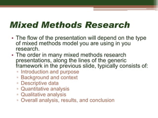 Mixed Methods Research
• The flow of the presentation will depend on the type
of mixed methods model you are using in you
research.
• The order in many mixed methods research
presentations, along the lines of the generic
framework in the previous slide, typically consists of:
▫ Introduction and purpose
▫ Background and context
▫ Descriptive data
▫ Quantitative analysis
▫ Qualitative analysis
▫ Overall analysis, results, and conclusion
 