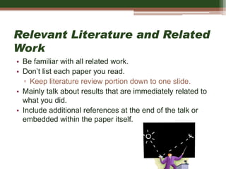 Relevant Literature and Related
Work
• Be familiar with all related work.
• Don’t list each paper you read.
▫ Keep literature review portion down to one slide.
• Mainly talk about results that are immediately related to
what you did.
• Include additional references at the end of the talk or
embedded within the paper itself.
 