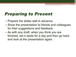 Preparing to Present
• Prepare the slides well in advance.
• Show the presentation to friends and colleagues
for their suggestions and feedback.
• As with any draft, when you think you are
finished, set it aside for a day and then go back
and look at the presentation again.
 