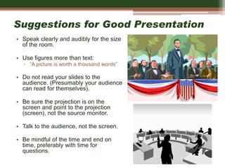 Suggestions for Good Presentation
• Speak clearly and audibly for the size
of the room.
• Use figures more than text:
▫ “A picture is worth a thousand words”
• Do not read your slides to the
audience. (Presumably your audience
can read for themselves).
• Be sure the projection is on the
screen and point to the projection
(screen), not the source monitor.
• Talk to the audience, not the screen.
• Be mindful of the time and end on
time, preferably with time for
questions.
 