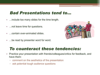Bad Presentations tend to…
• …include too many slides for the time length.
• …not leave time for questions.
• …contain over-animated slides.
• …be read by presenter word for word.
• Practice your presentation with friends/colleagues/critics for feedback, and
have them:
▫ comment on the aesthetics of the presentation
▫ ask potential tough audience questions
To counteract these tendencies:
 