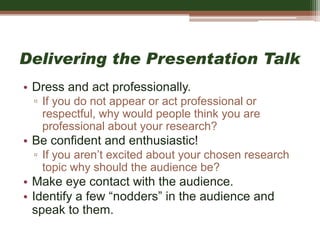 Delivering the Presentation Talk
• Dress and act professionally.
▫ If you do not appear or act professional or
respectful, why would people think you are
professional about your research?
• Be confident and enthusiastic!
▫ If you aren’t excited about your chosen research
topic why should the audience be?
• Make eye contact with the audience.
• Identify a few “nodders” in the audience and
speak to them.
 