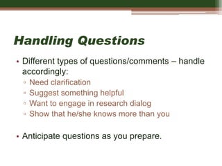 Handling Questions
• Different types of questions/comments – handle
accordingly:
▫ Need clarification
▫ Suggest something helpful
▫ Want to engage in research dialog
▫ Show that he/she knows more than you
• Anticipate questions as you prepare.
 