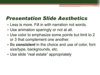Presentation Slide Aesthetics
• Less is more. Fill in with narration not words.
• Use animation sparingly or not at all.
• Use color to emphasize some points but limit to 2
or 3 that complement one another.
• Be consistent in the choice and use of color, font
size/type, backgrounds, etc.
• Use slide “real estate” appropriately
 