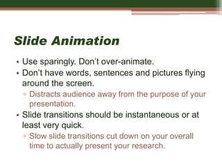 Slide Animation
• Use sparingly. Don’t over-animate.
• Don’t have words, sentences and pictures flying
around the screen.
▫ Distracts audience away from the purpose of your
presentation.
• Slide transitions should be instantaneous or at
least very quick.
▫ Slow slide transitions cut down on your overall
time to actually present your research.
 