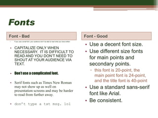 Fonts
Font - Bad Font - Good
• If you use a small font, your audience won’t be able to read what you have written.
• CAPITALIZE ONLY WHEN
NECESSARY. IT IS DIFFICULT TO
READ AND YOU DON’T NEED TO
SHOUT AT YOUR AUDIENCE VIA
TEXT.
• Don’t use a complicated font.
• Serif fonts such as Times New Roman
may not show up as well on
presentation screens and may be harder
to read from further away.
• don’t type a txt msg. lol
• Use a decent font size.
• Use different size fonts
for main points and
secondary points.
▫ this font is 20-point, the
main point font is 24-point,
and the title font is 40-point
• Use a standard sans-serif
font like Arial.
• Be consistent.
 