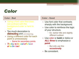 Color
Color - Bad Color - Good
• Using a font color that does
not contrast with the
background color is hard to
read
• Too much decoration is
and .
• Using a different color for each
point is unnecessary
 Same for secondary points
• Trying to be colorful can
also be bad
• Use font color that contrasts
sharply with the background.
• Use color to reinforce the logic
of your structure.
 Ex: darker title and slightly
different subtext
• Use color or bold or italics or
ALL three to emphasize a
point
 But only use this
occasionally
• Be consistent.
 
