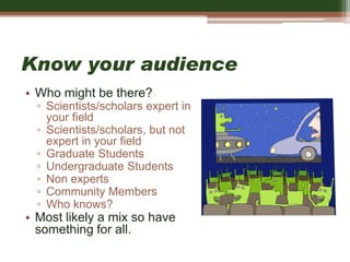 Know your audience
• Who might be there?
▫ Scientists/scholars expert in
your field
▫ Scientists/scholars, but not
expert in your field
▫ Graduate Students
▫ Undergraduate Students
▫ Non experts
▫ Community Members
▫ Who knows?
• Most likely a mix so have
something for all.
 