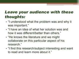Leave your audience with these
thoughts:
• “I understood what the problem was and why it
was important.”
• “I have an idea of what her solution was and
how it was different/better than others.”
• “He knows the literature and we might
collaborate on this particular aspect of his
research.”
• “I find this research/subject interesting and want
to read and learn more about it.”
 