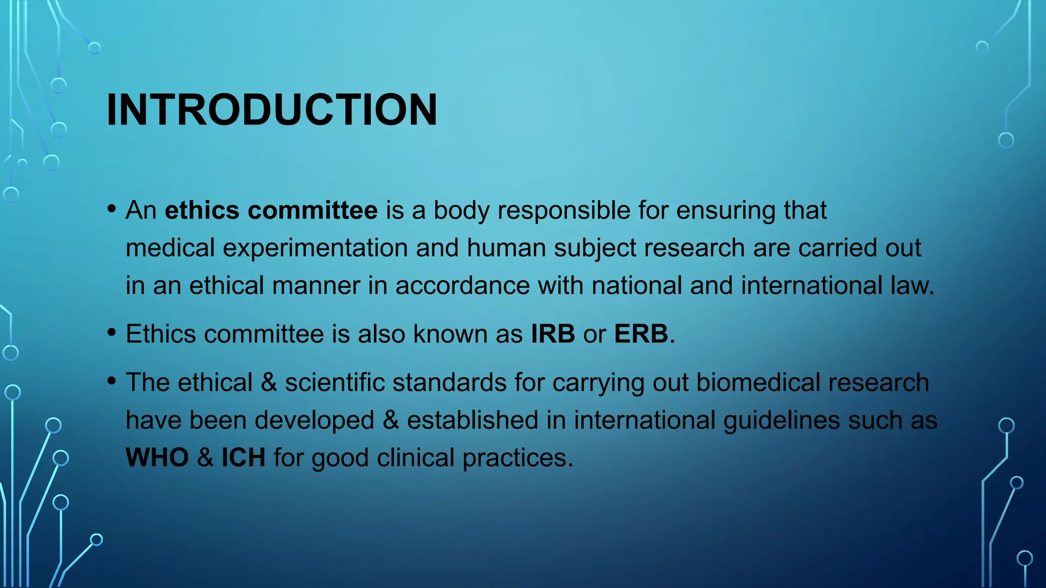 INTRODUCTION
• An ethics committee is a body responsible for ensuring that
medical experimentation and human subject research are carried out
in an ethical manner in accordance with national and international law.
• Ethics committee is also known as IRB or ERB.
• The ethical & scientific standards for carrying out biomedical research
have been developed & established in international guidelines such as
WHO & ICH for good clinical practices.
