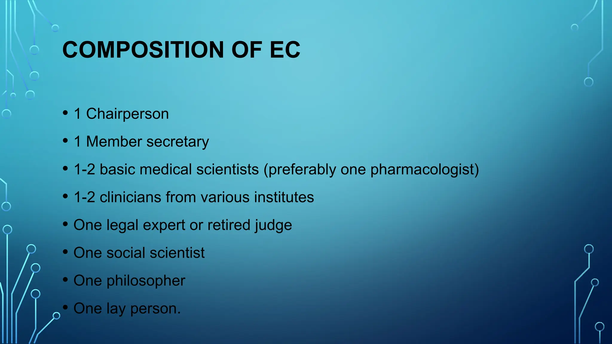 COMPOSITION OF EC
• 1 Chairperson
• 1 Member secretary
• 1-2 basic medical scientists (preferably one pharmacologist)
• 1-2 clinicians from various institutes
• One legal expert or retired judge
• One social scientist
• One philosopher
• One lay person.