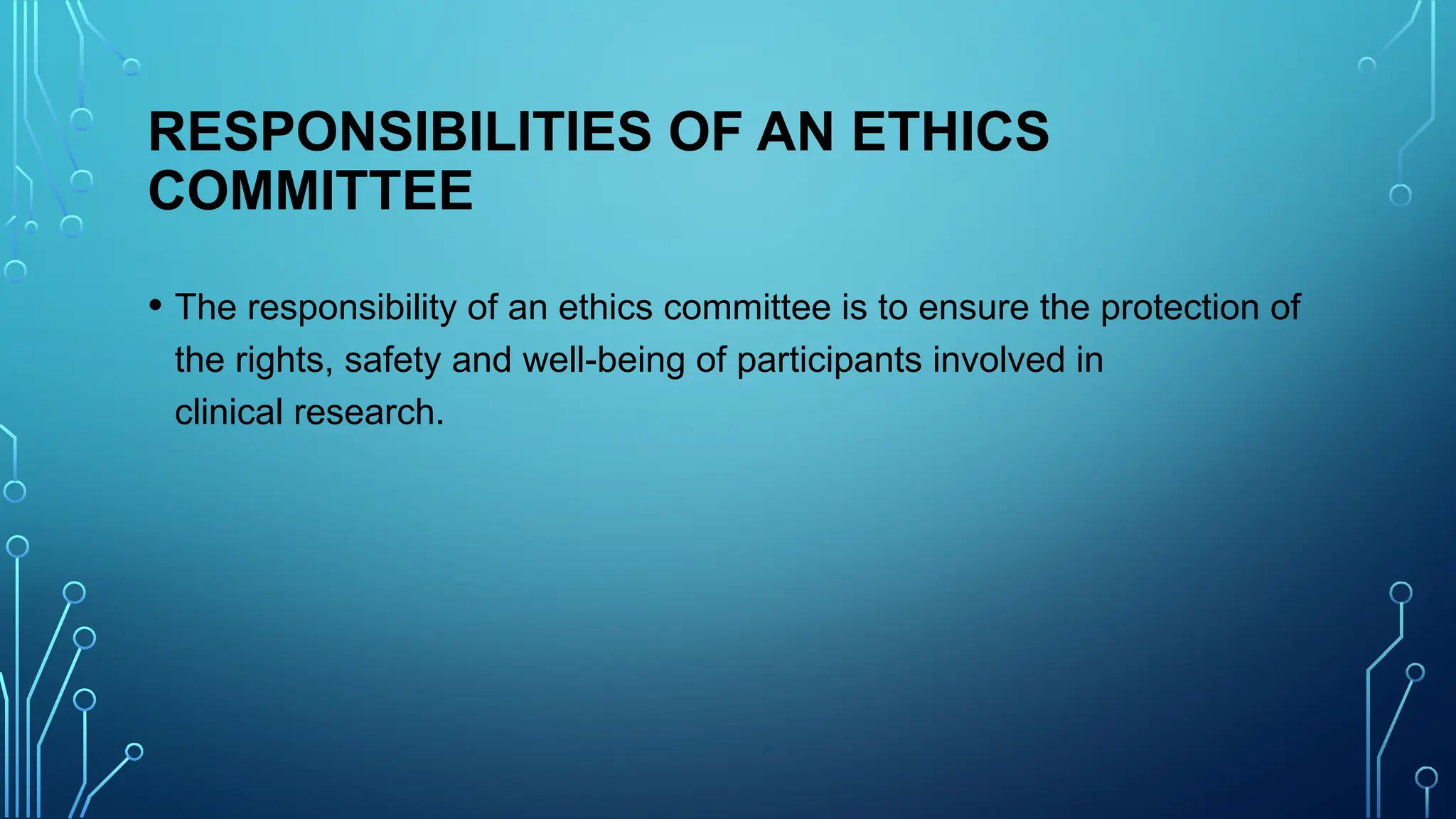 RESPONSIBILITIES OF AN ETHICS
COMMITTEE
• The responsibility of an ethics committee is to ensure the protection of
the rights, safety and well-being of participants involved in
clinical research.