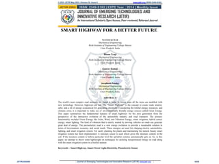 © 2023 JETIR May 2023, Volume 10, Issue 5 www.jetir.org (ISSN-2349-5162)
SMART HIGHWAY FOR A BETTER FUTURE
MANISH KUMAR
Mechanical Engineering
Rishi Institute of Engineering College Meerut
Uttar Pradesh, India
Bhanu Tyagi
Mechanical Engineering
Rishi Institute of Engineering College Meerut
Uttar Pradesh, India
Gaurav Kumar
Mechanical Engineering
Rishi Institute of Engineering College Meerut
Uttar Pradesh, India
Awadhesh Panday
Mechanical Engineering
Rishi Institute of Engineering College Meerut
Uttar Pradesh, India.
ABSTRACT
The world’s most complex road networks are found in India. In recent years all the items are modified with
new technology. However, highways are not. The “Smart Highway” is the concept to create roads smarter,
safer, and a lot of energy economical for generating electricity. Considering the Global energy, resources, and
climatic crisis, it is important to make use of environmentally friendly energy sources called Green Energy.
This paper summarizes the fundamental features of smart highways for the next generation from the
perspective of the interactive evolution of the automobile industry and road transport. The primary
functionality includes Green Energy like Solar, Wind, and Vibration Energy; smart irrigation; hybrid source
energy; smart lighting. The kind of vibration that is utterly wasted by moving vehicles on roads can generate
great deal of energy. The piezoelectric road is a new energy evolution to provide a sustainable solution in
terms of environment, economy, and social needs. These energies are used for charging electric automobiles,
lighting, and smart irrigation system. For easily planting the plants and maintaining the natural beauty smart
irrigation system has been implemented. A moisture sensor is used which gives the moisture content in the
soil. If the moisture content is bellow particular level the sprinkler systems automatically gets on. So, in this
paper, we attempt to throw some lightweight on techniques for utilizing inexperienced energy on road along
with the smart irrigation system in a fruitful manner.
Keywords – Smart Highway, Smart Street Light,Electricity, Piezoelectric Sensor
JETIR2305A90 Journal of Emerging Technologies and Innovative Research (JETIR) www.jetir.org k636
 