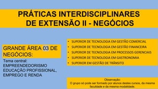 PRÁTICAS INTERDISCIPLINARES
DE EXTENSÃO II - NEGÓCIOS
• SUPERIOR DE TECNOLOGIA EM GESTÃO COMERCIAL
• SUPERIOR DE TECNOLOGIA EM GESTÃO FINANCEIRA
• SUPERIOR DE TECNOLOGIA EM PROCESSOS GERENCIAIS
• SUPERIOR DE TECNOLOGIA EM GASTRONOMIA
• SUPERIOR EM GESTÃO DE TRÂNSITO
GRANDE ÁREA 03 DE
NEGÓCIOS:
Tema central:
EMPREENDEDORISMO
EDUCAÇÃO PROFISSIONAL,
EMPREGO E RENDA
Observação:
O grupo só pode ser formado por alunos destes cursos, da mesma
faculdade e da mesma modalidade.
 