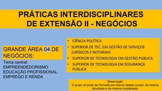 PRÁTICAS INTERDISCIPLINARES
DE EXTENSÃO II - NEGÓCIOS
• CIÊNCIA POLÍTICA
• SUPERIOR DE TEC. EM GESTÃO DE SERVIÇOS
JURÍDICOS E NOTARIAIS
• SUPERIOR DE TECNOLOGIA EM GESTÃO PÚBLICA
• SUPERIOR DE TECNOLOGIA EM SEGURANÇA
PÚBLICA
GRANDE ÁREA 04 DE
NEGÓCIOS:
Tema central:
EMPREENDEDORISMO
EDUCAÇÃO PROFISSIONAL,
EMPREGO E RENDA
Observação:
O grupo só pode ser formado por alunos destes cursos, da mesma
faculdade e da mesma modalidade.
 
