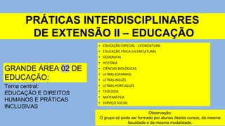 PRÁTICAS INTERDISCIPLINARES
DE EXTENSÃO II – EDUCAÇÃO
GRANDE ÁREA 02 DE
EDUCAÇÃO:
Tema central:
EDUCAÇÃO E DIREITOS
HUMANOS E PRÁTICAS
INCLUSIVAS
Observação:
O grupo só pode ser formado por alunos destes cursos, da mesma
faculdade e da mesma modalidade.
• EDUCAÇÃO ESPECIAL - LICENCIATURA
• EDUCAÇÃO FÍSICA (LICENCIATURA)
• GEOGRAFIA
• HISTÓRIA
• CIÊNCIAS BIOLÓGICAS
• LETRAS-ESPANHOL
• LETRAS-INGLÊS
• LETRAS-PORTUGUÊS
• TEOLOGIA
• MATEMÁTICA
• SERVIÇO SOCIAL
 