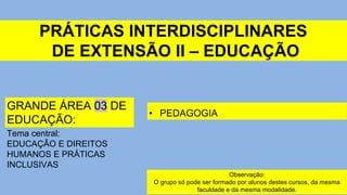PRÁTICAS INTERDISCIPLINARES
DE EXTENSÃO II – EDUCAÇÃO
• PEDAGOGIA
GRANDE ÁREA 03 DE
EDUCAÇÃO:
Tema central:
EDUCAÇÃO E DIREITOS
HUMANOS E PRÁTICAS
INCLUSIVAS
Observação:
O grupo só pode ser formado por alunos destes cursos, da mesma
faculdade e da mesma modalidade.
 