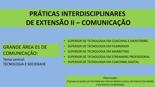 PRÁTICAS INTERDISCIPLINARES
DE EXTENSÃO II – COMUNICAÇÃO
GRANDE ÁREA 01 DE
COMUNICAÇÃO:
Tema central:
TECNOLOGIA E SOCIEDADE
Observação:
O grupo só pode ser formado por alunos destes cursos, da mesma faculdade
e da mesma modalidade.
• SUPERIOR DE TECNOLOGIA EM COACHING E MENTORING
• SUPERIOR DE TECNOLOGIA EM FILMMAKER
• SUPERIOR DE TECNOLOGIA EM MARKETING
• SUPERIOR DE TECNOLOGIA EM STREAMING PROFISSIONAL
• SUPERIOR DE TECNOLOGIA EM COACHING DIGITAL
 