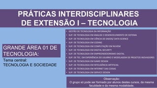 PRÁTICAS INTERDISCIPLINARES
DE EXTENSÃO I – TECNOLOGIA
• GESTÃO DE TECNOLOGIA DA INFORMAÇÃO
• SUP. DE TECNOLOGIA EM ANALISE E DESENVOLVIMENTO DE SISTEMA
• SUP. DE TECNOLOGIA EM CIÊNCIA DE DADOS/ DATA SCIENCE
• SUP. DE TECNOLOGIA EM CODING
• SUP. DE TECNOLOGIA EM COMPUTAÇÃO EM NUVEM
• SUP. DE TECNOLOGIA EM DIGITAL SECURITY
• SUP. DE TECNOLOGIA EM EMPREENDEDORISMO DIGITAL
• SUP. DE TEC. EM EXPERIÊNCIA DO USUÁRIO E MODELAGEM DE PROJETOS INOVADORES
• SUP. DE TECNOLOGIA EM GAME DESIGN
• SUP. DE TECNOLOGIA EM INTELIGÊNCIA ARTIFICIAL
• SUP. DE TECNOLOGIA EM INTERNET DAS COISAS
• SUP. DE TECNOLOGIA EM SERVICE DESIGN
GRANDE ÁREA 01 DE
TECNOLOGIA:
Tema central:
TECNOLOGIA E SOCIEDADE
Observação:
O grupo só pode ser formado por alunos destes cursos, da mesma
faculdade e da mesma modalidade.
 