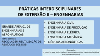PRÁTICAS INTERDISCIPLINARES
DE EXTENSÃO II – ENGENHARIAS
GRANDE ÁREA 01 DE
ENGENHARIAS E
AERONÁUTICAS:
Tema central:
RECICLAGEM REUTILIZAÇÃO DE
RESÍDUOS SÓLIDOS
Observação:
O grupo só pode ser formado por alunos destes cursos, da mesma faculdade
e da mesma modalidade.
• ENGENHARIA CIVIL
• ENGENHARIA DE PRODUÇÃO
• ENGENHARIA ELÉTRICA
• ENGENHARIA MECÂNICA
• CIÊNCIAS AERONÁUTICAS
 