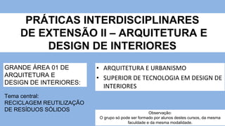 PRÁTICAS INTERDISCIPLINARES
DE EXTENSÃO II – ARQUITETURA E
DESIGN DE INTERIORES
• ARQUITETURA E URBANISMO
• SUPERIOR DE TECNOLOGIA EM DESIGN DE
INTERIORES
GRANDE ÁREA 01 DE
ARQUITETURA E
DESIGN DE INTERIORES:
Tema central:
RECICLAGEM REUTILIZAÇÃO
DE RESÍDUOS SÓLIDOS
Observação:
O grupo só pode ser formado por alunos destes cursos, da mesma
faculdade e da mesma modalidade.
 