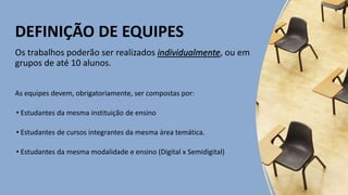 DEFINIÇÃO DE EQUIPES
Os trabalhos poderão ser realizados individualmente, ou em
grupos de até 10 alunos.
As equipes devem, obrigatoriamente, ser compostas por:
• Estudantes da mesma instituição de ensino
• Estudantes de cursos integrantes da mesma área temática.
• Estudantes da mesma modalidade e ensino (Digital x Semidigital)
 