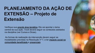 PLANEJAMENTO DA AÇÃO DE
EXTENSÃO – Projeto de
Extensão
Verifique sua grande área temática. Ela vai apontar o tema
central da sua ação. Você deverá seguir os conteúdos adotados
na disciplina (ver Cursos e Dicas).
As formas de realização da intervenção devem seguir as
modalidades previstas na Resolução nº 7, e ter impacto social na
comunidade beneficiada e presenciais
 