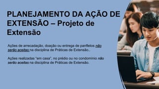 PLANEJAMENTO DA AÇÃO DE
EXTENSÃO – Projeto de
Extensão
Ações de arrecadação, doação ou entrega de panfletos não
serão aceitas na disciplina de Práticas de Extensão..
Ações realizadas “em casa”, no prédio ou no condomínio não
serão aceitas na disciplina de Práticas de Extensão.
 
