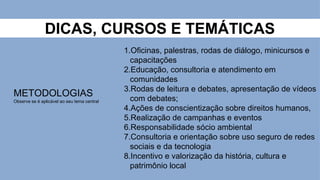 DICAS, CURSOS E TEMÁTICAS
METODOLOGIAS
Observe se é aplicável ao seu tema central
1.Oficinas, palestras, rodas de diálogo, minicursos e
capacitações
2.Educação, consultoria e atendimento em
comunidades
3.Rodas de leitura e debates, apresentação de vídeos
com debates;
4.Ações de conscientização sobre direitos humanos,
5.Realização de campanhas e eventos
6.Responsabilidade sócio ambiental
7.Consultoria e orientação sobre uso seguro de redes
sociais e da tecnologia
8.Incentivo e valorização da história, cultura e
patrimônio local
 