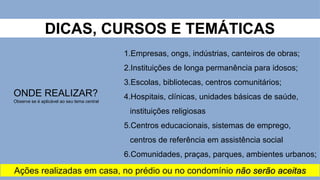 DICAS, CURSOS E TEMÁTICAS
ONDE REALIZAR?
Observe se é aplicável ao seu tema central
1.Empresas, ongs, indústrias, canteiros de obras;
2.Instituições de longa permanência para idosos;
3.Escolas, bibliotecas, centros comunitários;
4.Hospitais, clínicas, unidades básicas de saúde,
instituições religiosas
5.Centros educacionais, sistemas de emprego,
centros de referência em assistência social
6.Comunidades, praças, parques, ambientes urbanos;
Ações realizadas em casa, no prédio ou no condomínio não serão aceitas
 