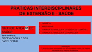 PRÁTICAS INTERDISCIPLINARES
DE EXTENSÃO II - SAÚDE
GRANDE ÁREA 01 DE
SAÚDE:
• FARMÁCIA
• BIOMEDICINA
• SUPERIOR DE TECNOLOGIA EM ESTÉTICA E COSMÉTICA
• SUPERIOR DE TECNOLOGIA EM PODOLOGIA
Tema central:
EPIDEMIOLOGIA E SEU
PAPEL SOCIAL
Observação:
O grupo só pode ser formado por alunos destes cursos, da mesma
faculdade e da mesma modalidade.
 