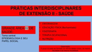 PRÁTICAS INTERDISCIPLINARES
DE EXTENSÃO II - SAÚDE
GRANDE ÁREA 02 DE
SAÚDE:
• ENFERMAGEM
• EDUCAÇÃO FÍSICA (Bacharelado)
• FISIOTERAPIA
• TERAPIA OCUPACIONAL
• NUTRIÇÃO
Tema central:
EPIDEMIOLOGIA E SEU
PAPEL SOCIAL
Observação:
O grupo só pode ser formado por alunos destes cursos, da mesma
faculdade e da mesma modalidade.
 