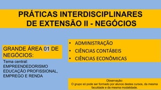 PRÁTICAS INTERDISCIPLINARES
DE EXTENSÃO II - NEGÓCIOS
• ADMINISTRAÇÃO
• CIÊNCIAS CONTÁBEIS
• CIÊNCIAS ECONÔMICAS
GRANDE ÁREA 01 DE
NEGÓCIOS:
Tema central:
EMPREENDEDORISMO
EDUCAÇÃO PROFISSIONAL,
EMPREGO E RENDA
Observação:
O grupo só pode ser formado por alunos destes cursos, da mesma
faculdade e da mesma modalidade.
 