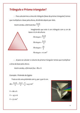Triângulo e Prisma triangular?

          Para calcularmos a área do triângulo (base do prisma triangular) temos

que multiplicar a base pela altura, dividindo depois por dois.

         Assim sendo, a fórmula fica:

                              Imaginando que este é um triângulo com 4 cm de
                           base e 6 cm de altura:

                                 Atriângulo =

                                 Atriângulo =

                                 Atriângulo =

                                 Atriângulo = 12


          Já para se calcular o volume do prisma triangular temos que multiplicar

a área da base pela altura.

         Assim sendo, a fórmula fica: Ab x h


Exemplo: Pirâmide do Egipto

  Trata-se de uma pirâmide com 3, por 3 por 6 cm.

Ab =         =      = = 4,5


V = Ab x h

V = 4,5 x 6

V = 27


                                                                                9
 