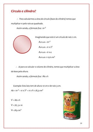 Círculo e cilindro?

          Para calcularmos a área do círculo (base do cilindro) temos que

multiplicar      pelo raio ao quadrado.

       Assim sendo, a fórmula fica:



                              Imaginando que este é um círculo de raio 2 cm.

                                  Acírculo =

                                  Acírculo =

                                  Acírculo =    4

                                  Acírculo ± 12,6


         Já para se calcular o volume do cilindro, temos que multiplicar a área

da base pela altura.

       Assim sendo, a fórmula fica: Ab x h



  Exemplo: Esta lata tem de altura 10 cm e de raio 3 cm.

Ab =      =          =      ± 28,3



V = Ab x h

V = 28, 3 x 10

V= 283




                                                                                  10
 