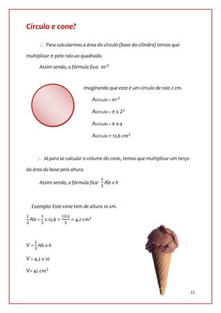 Círculo e cone?

           Para calcularmos a área do círculo (base do cilindro) temos que

multiplicar    pelo raio ao quadrado.

        Assim sendo, a fórmula fica:



                              Imaginando que este é um círculo de raio 2 cm.

                                 Acírculo =

                                 Acírculo =

                                 Acírculo =      4

                                 Acírculo ± 12,6


         Já para se calcular o volume do cone, temos que multiplicar um terço

da área da base pela altura.

        Assim sendo, a fórmula fica:    Ab x h



  Exemplo: Este cone tem de altura 10 cm.

 Ab = x 12,6 =        = 4,2



V = Ab x h

V = 4,2 x 10

V= 42


                                                                                11
 