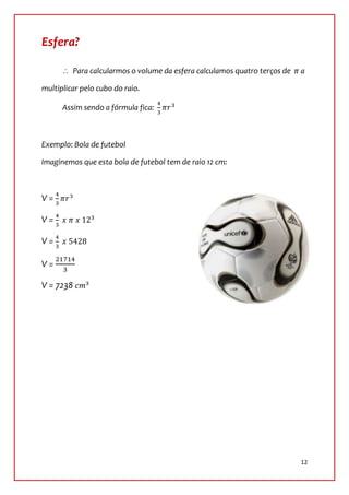 Esfera?

         Para calcularmos o volume da esfera calculamos quatro terços de   a

multiplicar pelo cubo do raio.

      Assim sendo a fórmula fica:



Exemplo: Bola de futebol

Imaginemos que esta bola de futebol tem de raio 12 cm:



V=

V=

V=

V=

V = 7238




                                                                           12
 