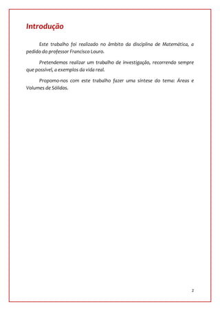 Introdução

     Este trabalho foi realizado no âmbito da disciplina de Matemática, a
pedido do professor Francisco Louro.

     Pretendemos realizar um trabalho de investigação, recorrendo sempre
que possível, a exemplos da vida real.

     Propomo-nos com este trabalho fazer uma síntese do tema: Áreas e
Volumes de Sólidos.




                                                                        2
 