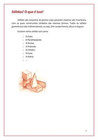 Sólidos? O que é isso?

     Sólidos são conjuntos de pontos cujas posições relativas são invariáveis,
com os quais construímos símbolos das mesmas formas. Todos os sólidos
geométricos são tridimensionais, ou seja, têm comprimento, altura e largura.

      Existem vários sólidos tais como:

              O Cubo;
              O Paralelepípedo;
              O Prisma;
              A Pirâmide;
              O Cilindro;
              O Cone;
              A Esfera;
              ...




                                                                             3
 