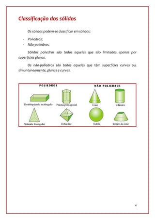Classificação dos sólidos

     Os sólidos podem-se classificar em sólidos:

     Poliedros;
     Não-poliedros.

      Sólidos poliedros são todos aqueles que são limitados apenas por
superficies planas.

     Os não-poliedros são todos aqueles que têm superfícies curvas ou,
simuntaneamente, planas e curvas.




                                                                     4
 