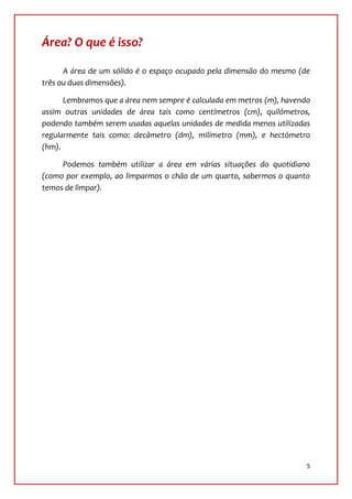 Área? O que é isso?

      A área de um sólido é o espaço ocupado pela dimensão do mesmo (de
três ou duas dimensões).

      Lembramos que a área nem sempre é calculada em metros (m), havendo
assim outras unidades de área tais como centímetros (cm), quilómetros,
podendo também serem usadas aquelas unidades de medida menos utilizadas
regularmente tais como: decâmetro (dm), milímetro (mm), e hectómetro
(hm).

     Podemos também utilizar a área em várias situações do quotidiano
(como por exemplo, ao limparmos o chão de um quarto, sabermos o quanto
temos de limpar).




                                                                       5
 