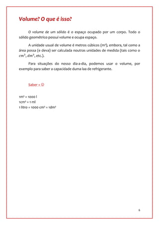 Volume? O que é isso?

      O volume de um sólido é o espaço ocupado por um corpo. Todo o
sólido geométrico possui volume e ocupa espaço.

      A unidade usual de volume é metros cúbicos (m³), embora, tal como a
área possa (e deva) ser calculada noutras unidades de medida (tais como o
    ,    , etc.).

    Para situações do nosso dia-a-dia, podemos usar o volume, por
exemplo para saber a capacidade duma laa de refrigerante.



      Saber + 


1m³ = 1000 l
1cm³ = 1 ml
1 litro = 1000 cm³ = 1dm³




                                                                        6
 