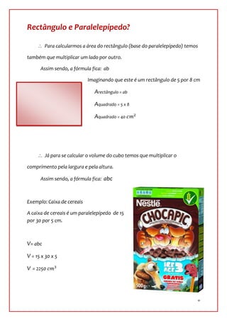 Rectângulo e Paralelepípedo?

         Para calcularmos a área do rectângulo (base do paralelepípedo) temos

também que multiplicar um lado por outro.

      Assim sendo, a fórmula fica: ab

                            Imaginando que este é um rectângulo de 5 por 8 cm

      cm                       Arectângulo = ab

                               Aquadrado = 5 x 8

                               Aquadrado = 40




         Já para se calcular o volume do cubo temos que multiplicar o

comprimento pela largura e pela altura.

      Assim sendo, a fórmula fica: abc



Exemplo: Caixa de cereais

A caixa de cereais é um paralelepípedo de 15
por 30 por 5 cm.



V= abc

V = 15 x 30 x 5

V = 2250




                                                                                8
 
