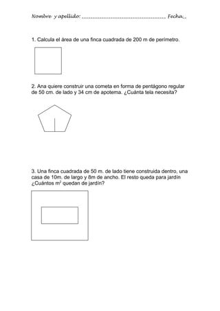 Nombre y apellido: ______________________________________ Fecha__




1. Calcula el área de una finca cuadrada de 200 m de perímetro.




2. Ana quiere construir una cometa en forma de pentágono regular
de 50 cm. de lado y 34 cm de apotema. ¿Cuánta tela necesita?




3. Una finca cuadrada de 50 m. de lado tiene construida dentro, una
casa de 10m. de largo y 8m de ancho. El resto queda para jardín
¿Cuántos m2 quedan de jardín?
 